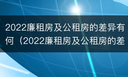 2022廉租房及公租房的差异有何（2022廉租房及公租房的差异有何明显）