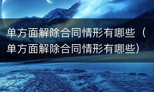 单方面解除合同情形有哪些（单方面解除合同情形有哪些）