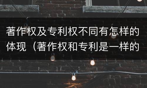 著作权及专利权不同有怎样的体现（著作权和专利是一样的吗）