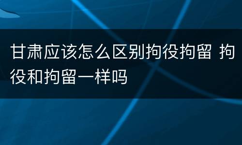 甘肃应该怎么区别拘役拘留 拘役和拘留一样吗