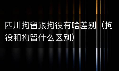 四川拘留跟拘役有啥差别（拘役和拘留什么区别）