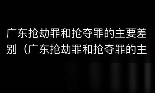 广东抢劫罪和抢夺罪的主要差别（广东抢劫罪和抢夺罪的主要差别在于）