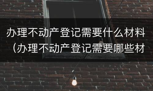 办理不动产登记需要什么材料（办理不动产登记需要哪些材料）