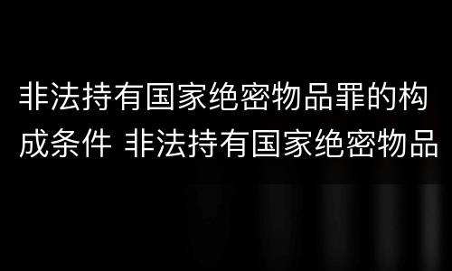 非法持有国家绝密物品罪的构成条件 非法持有国家绝密物品罪的构成条件是