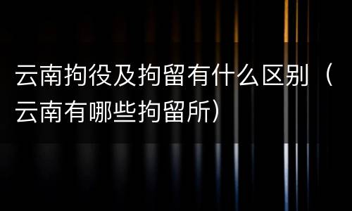 云南拘役及拘留有什么区别（云南有哪些拘留所）