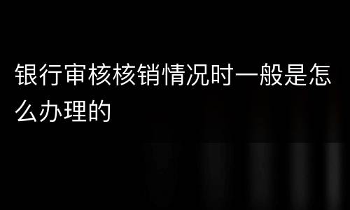 银行审核核销情况时一般是怎么办理的
