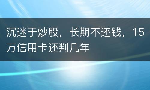 沉迷于炒股，长期不还钱，15万信用卡还判几年