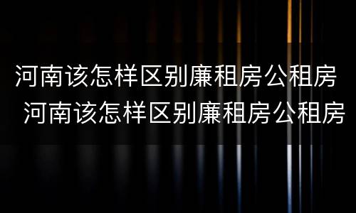 河南该怎样区别廉租房公租房 河南该怎样区别廉租房公租房呢