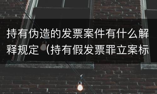 持有伪造的发票案件有什么解释规定（持有假发票罪立案标准）