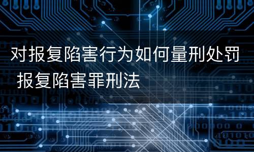 对报复陷害行为如何量刑处罚 报复陷害罪刑法