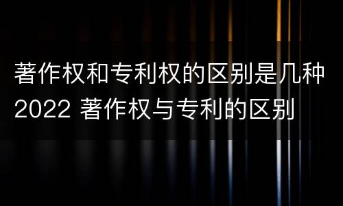 著作权和专利权的区别是几种2022 著作权与专利的区别
