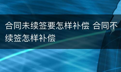 合同未续签要怎样补偿 合同不续签怎样补偿