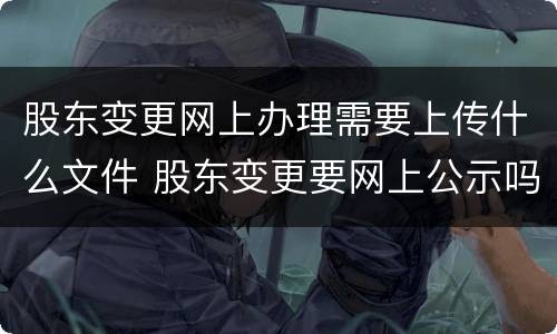股东变更网上办理需要上传什么文件 股东变更要网上公示吗