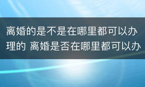 离婚的是不是在哪里都可以办理的 离婚是否在哪里都可以办理