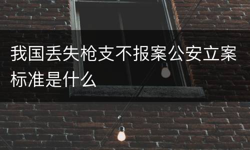 我国丢失枪支不报案公安立案标准是什么