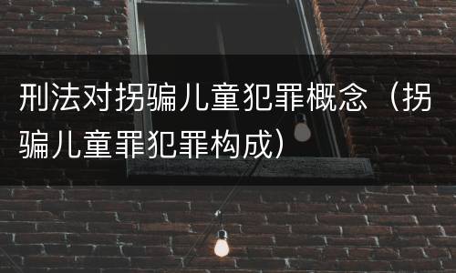 刑法对拐骗儿童犯罪概念（拐骗儿童罪犯罪构成）