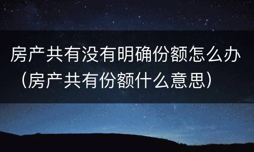 房产共有没有明确份额怎么办（房产共有份额什么意思）