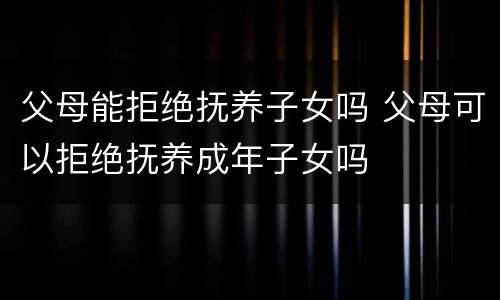 父母能拒绝抚养子女吗 父母可以拒绝抚养成年子女吗