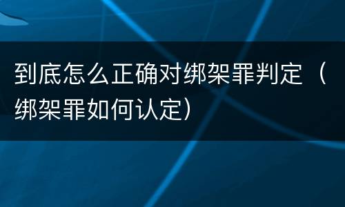 到底怎么正确对绑架罪判定（绑架罪如何认定）