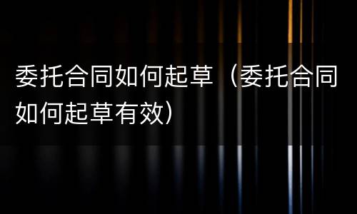 委托合同如何起草（委托合同如何起草有效）