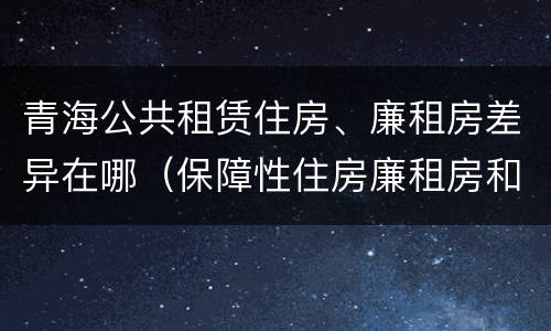 青海公共租赁住房、廉租房差异在哪（保障性住房廉租房和公租房区别）