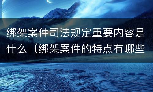 绑架案件司法规定重要内容是什么（绑架案件的特点有哪些?）