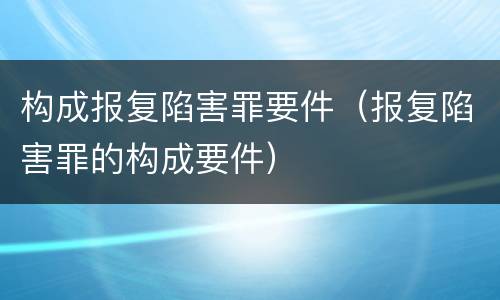 构成报复陷害罪要件（报复陷害罪的构成要件）