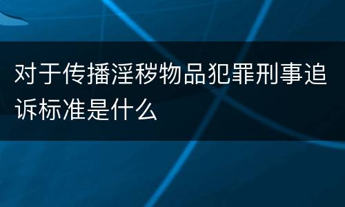 对于传播淫秽物品犯罪刑事追诉标准是什么