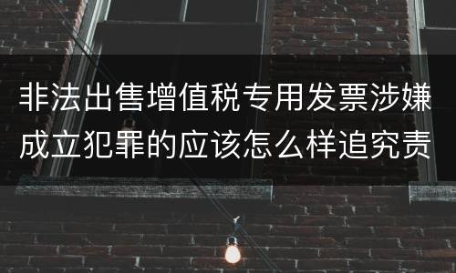非法出售增值税专用发票涉嫌成立犯罪的应该怎么样追究责任