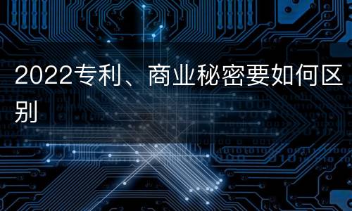 2022专利、商业秘密要如何区别