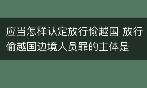 应当怎样认定放行偷越国 放行偷越国边境人员罪的主体是