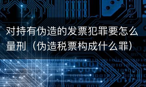 对持有伪造的发票犯罪要怎么量刑（伪造税票构成什么罪）