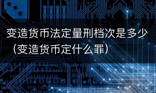 变造货币法定量刑档次是多少（变造货币定什么罪）