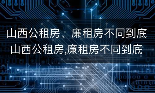 山西公租房、廉租房不同到底 山西公租房,廉租房不同到底怎么办