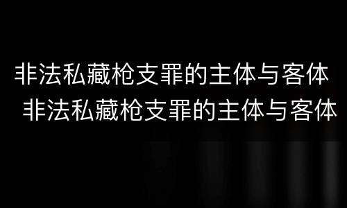 非法私藏枪支罪的主体与客体 非法私藏枪支罪的主体与客体区别