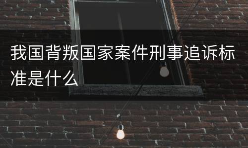 我国背叛国家案件刑事追诉标准是什么
