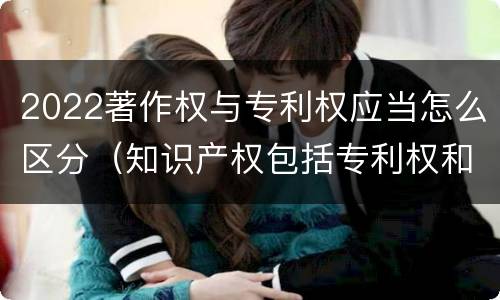 2022著作权与专利权应当怎么区分（知识产权包括专利权和著作权吗）