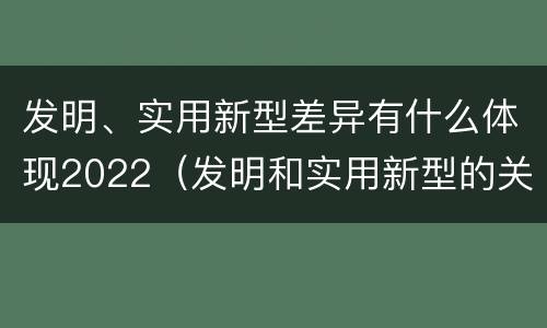 发明、实用新型差异有什么体现2022（发明和实用新型的关系）