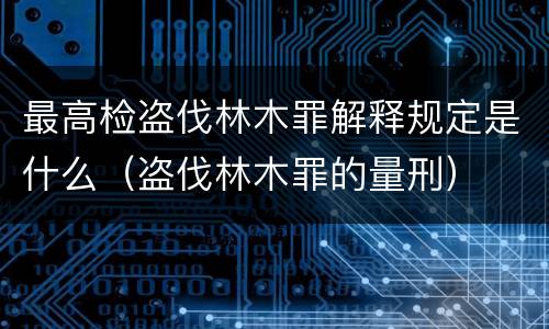 最高检盗伐林木罪解释规定是什么（盗伐林木罪的量刑）