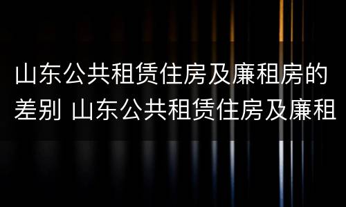 山东公共租赁住房及廉租房的差别 山东公共租赁住房及廉租房的差别大吗
