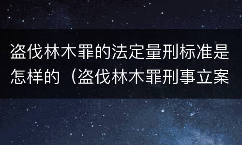 盗伐林木罪的法定量刑标准是怎样的（盗伐林木罪刑事立案标准）