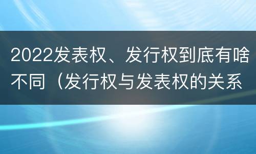 2022发表权、发行权到底有啥不同（发行权与发表权的关系）