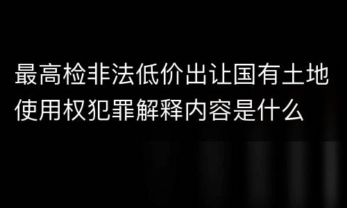 最高检非法低价出让国有土地使用权犯罪解释内容是什么