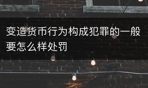 变造货币行为构成犯罪的一般要怎么样处罚