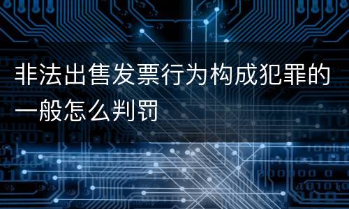 非法出售发票行为构成犯罪的一般怎么判罚