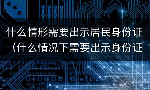 什么情形需要出示居民身份证（什么情况下需要出示身份证）