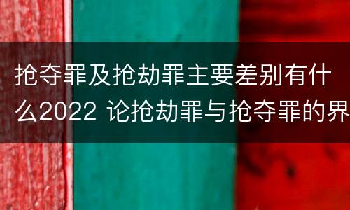 抢夺罪及抢劫罪主要差别有什么2022 论抢劫罪与抢夺罪的界限