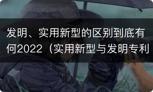 发明、实用新型的区别到底有何2022（实用新型与发明专利的区别有哪些）