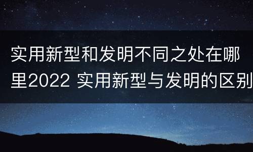 实用新型和发明不同之处在哪里2022 实用新型与发明的区别是什么