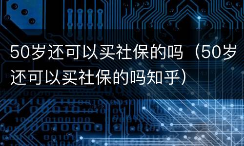 50岁还可以买社保的吗（50岁还可以买社保的吗知乎）